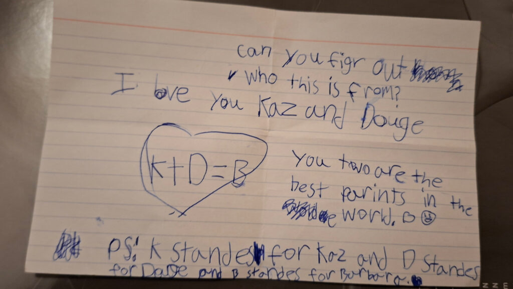 can you figr out who this is from? I love you Kaz and Douge. you two are the best parints in the world. [then there is a heart with K+D = B and an explanation of K = Kaz, D = Douge, and B = Barbara...which maybe negates the secret love letter angle a *tad*]