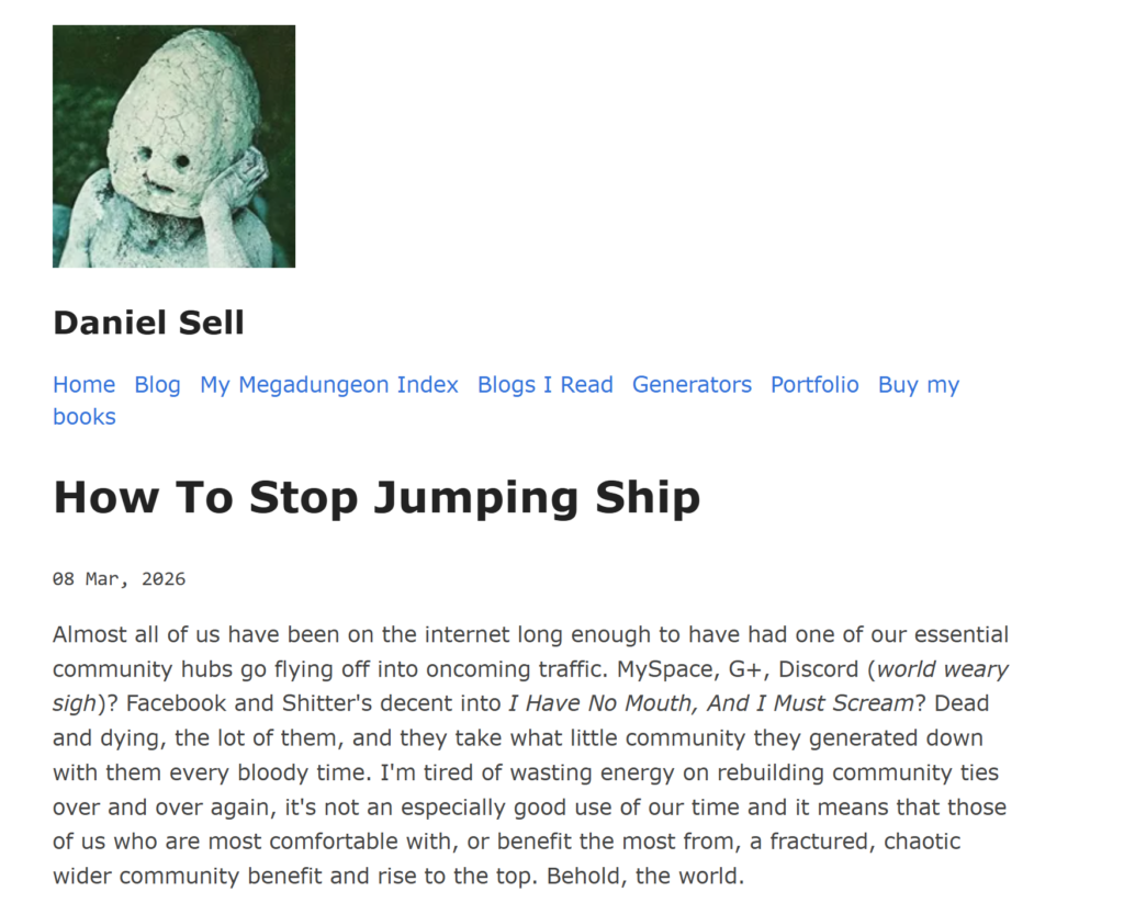 How To Stop Jumping Ship
08 Mar, 2026

Almost all of us have been on the internet long enough to have had one of our essential community hubs go flying off into oncoming traffic. MySpace, G+, Discord (world weary sigh)? Facebook and Shitter's decent into I Have No Mouth, And I Must Scream? Dead and dying, the lot of them, and they take what little community they generated down with them every bloody time. I'm tired of wasting energy on rebuilding community ties over and over again, it's not an especially good use of our time and it means that those of us who are most comfortable with, or benefit the most from, a fractured, chaotic wider community benefit and rise to the top. Behold, the world.