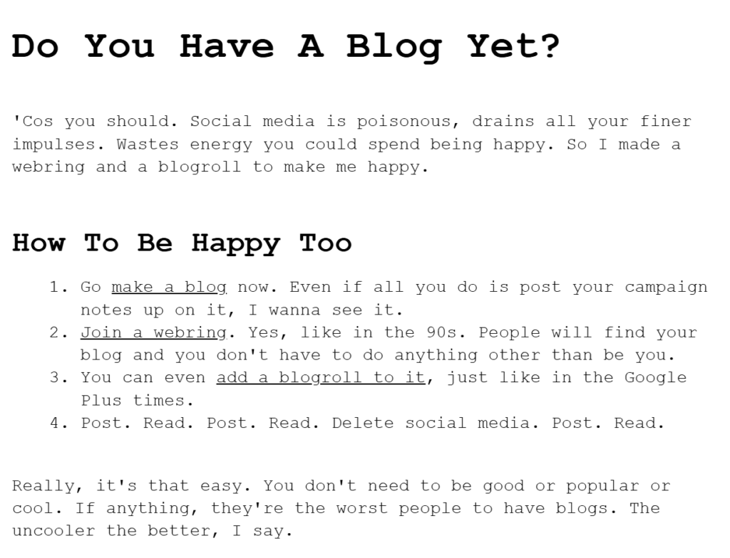 Do You Have A Blog Yet?
 
'Cos you should. Social media is poisonous, drains all your finer impulses. Wastes energy you could spend being happy. So I made a webring and a blogroll to make me happy.
 
How To Be Happy Too
Go make a blog now. Even if all you do is post your campaign notes up on it, I wanna see it.
Join a webring. Yes, like in the 90s. People will find your blog and you don't have to do anything other than be you.
You can even add a blogroll to it, just like in the Google Plus times.
Post. Read. Post. Read. Delete social media. Post. Read.
 
Really, it's that easy. You don't need to be good or popular or cool. If anything, they're the worst people to have blogs. The uncooler the better, I say.